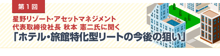 第1回 星野リゾート・アセットマネジメント代表取締役社長 秋本 憲二氏に聞く　「ホテル・旅館特化型リートの今後の狙い」