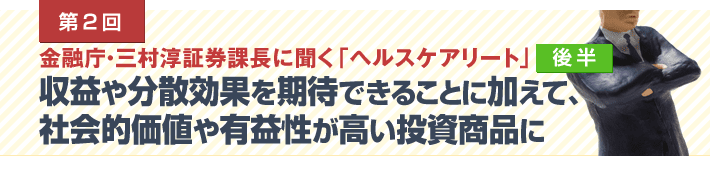 第1回 金融庁・三村淳証券課長に聞く「ヘルスケアリート」後半　収益や分散効果を期待できることに加えて、 社会的価値や有益性が高い投資商品に
