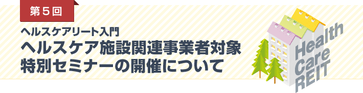 第5回 ヘルスケアリート入門／ヘルスケア施設関連事業者対象特別セミナーの開催について